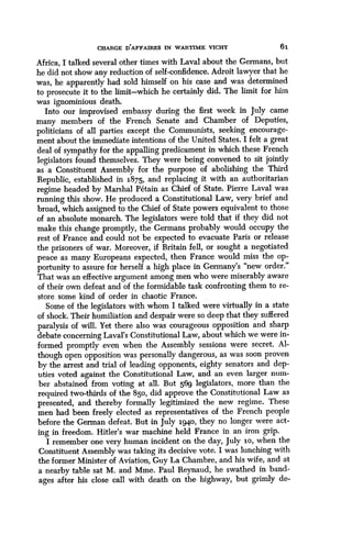CHARGE D'AFFAIRES IN WARTIME VICHY
	
6i
Africa, I talked several other times with Laval about the Germans, but
he did not show any reduction of self-confidence. Adroit lawyer that he
was, he apparently had sold himself on his case and was determined
to prosecute it to the limit-which he certainly did. The limit for him
was ignominious death.
Into our improvised embassy during the first week in July came
many members of the French Senate and Chamber of Deputies,
politicians of all parties except the Communists, seeking encourage-
ment about the immediate intentions of the United States . I felt a great
deal of sympathy for the appalling predicament in which these French
legislators found themselves. They were being convened to sit jointly
as a Constituent Assembly for the purpose of abolishing the Third
Republic, established in 1875, and replacing it with an authoritarian
regime headed by Marshal Petain as Chief of State . Pierre Laval was
running this show . He produced a Constitutional Law, very brief and
broad, which assigned to the Chief of State powers equivalent to those
of an absolute monarch . The legislators were told that if they did not
make this change promptly, the Germans probably would occupy the
rest of France and could not be expected to evacuate Paris or release
the prisoners of war. Moreover, if Britain fell, or sought a negotiated
peace as many Europeans expected, then France would miss the op-
portunity to assure for herself a high place in Germany's "new order ."
That was an effective argument among men who were miserably aware
of their own defeat and of the formidable task confronting them to re-
store some kind of order in chaotic France .
Some of the legislators with whom I talked were virtually in a state
of shock. Their humiliation and despair were so deep that they suffered
paralysis of will. Yet there also was courageous opposition and sharp
debate concerning Laval's Constitutional Law, about which we were in-
formed promptly even when the Assembly sessions were secret . Al-
though open opposition was personally dangerous, as was soon proven
by the arrest and trial of leading opponents, eighty senators and dep-
uties voted against the Constitutional Law, and an even larger num-
ber abstained from voting at all . But 569 legislators, more than the
required two-thirds of the 850, did approve the Constitutional Law as
presented, and thereby formally legitimized the new regime . These
men had been freely elected as representatives of the French people
before the German defeat . But in July i94o, they no longer were act-
ing in freedom . Hitler's war machine held France in an iron grip.
I remember one very human incident on the day, July io, when the
Constituent Assembly was taking its decisive vote . I was lunching with
the former Minister of Aviation, Guy La Chambre, and his wife, and at
a nearby table sat M. and Mme. Paul Reynaud, he swathed in band-
ages after his close call with death on the highway, but grimly de-
 