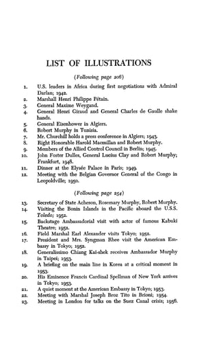LIST OF ILLUSTRATIONS
(Following page 206 )
1.
	
U.S. leaders in Africa during first negotiations with Admiral
Darlan; 1942.
2.
	
Marshall Henri Philippe P6tain.
3.
	
General Maxime Weygand.
4.
	
General Henri Giraud and General Charles de Gaulle shake
hands.
5.
	
General Eisenhower in Algiers .
6.
	
Robert Murphy in Tunisia.
7.
	
Mr. Churchill holds a press conference in Algiers; 1943.
8.
	
Right Honorable Harold Macmillan and Robert Murphy.
9.
	
Members of the Allied Control Council in Berlin ; 1945.
10.
	
John Foster Dulles, General Lucius Clay and Robert Murphy;
Frankfurt, 1948 .
11.
	
Dinner at the Elys6e Palace in Paris ; 1949.
12.
	
Meeting with the Belgian Governor General of the Congo in
Leopoldville; 1950.
(Following page 254 )
13.
	
Secretary of State Acheson, Rosemary Murphy, Robert Murphy .
14.
	
Visiting the Bonin Islands in the Pacific aboard the U .S.S.
Toledo; 1952.
15.
	
Backstage Ambassadorial visit with actor of famous Kabuki
Theatre; 1952.
16.
	
Field Marshal Earl Alexander visits Tokyo ; 1952.
17.
	
President and Mrs. Syngman Rhee visit the American Em-
bassy in Tokyo ; 1952..
18.
	
Generalissimo Chiang Kai-shek receives Ambassador 'Murphy
in Taipei; 1953.
19.
	
A briefing on the main line in Korea at a critical moment in
1953.
20.
	
His Eminence Francis Cardinal Spellman of New York arrives
in Tokyo; 1953.
21. A quiet moment at the American Embassy in Tokyo ; 1953.
22. Meeting with Marshal Joseph Broz Tito in Brioni; 1954.
23.
	
Meeting in London for talks on the Suez Canal crisis; 1956.
 