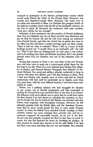 62 DIPLOMAT AMONG WARRIORS
termined to participate in the historic parliamentary session which
would make Petain the Chief of the French State . Everyone was
somber and dispirited-except Mme. Reynaud, who came over to
our table and recounted to Mme. La Chambre the pungent details of
the highway accident which took the life of her husband's mistress . As
she rose to rejoin M. Reynaud, she exclaimed with some emotion,
"And now, cherie, for my revengel"
Indicative of how precarious was the position of French politicians
then, Guy La Chambre was one of those arrested soon afterward and
put on trial for treason. He and his wife were among our embassy's
close French friends, and after she visited him in prison she came to
my office one day and threw a sealed envelope upon my desk, crying:
"Open it and see what it containsl" When I did so, a mass of dead
bedbugs poured out. "I caught those in my husband's cell," she told
me. "That is how they are treating himl" In such cases, I was author-
ized to do nothing more than ask informal questions, but I was greatly
pleased when Guy La Chambre was one of the ministers soon re-
leased.
During that summer in Vichy I saw very little of the two French-
men who later were to make me a controversial public figure for the
first time in my life. These two were Admiral Jean Darlan, then Minis-
ter of Marine, and General Maxime Weygand, then Minister of Na-
tional Defense. Our naval and military attaches undertook to keep in
contact with these two officers, and I left that business to them. Thus
I had met Darlan only casually once or twice and had no formal
conferences with him until he confronted me in Algiers, more than
two years later, with the most difficult decision I ever have been com-
pelled to make.
Darlan was a political admiral who had struggled for decades
to pry money out of French parliaments and had succeeded in
making the French fleet more powerful than at any time in its history .
His influence with naval officers was so great that he could have taken
the fleet abroad if he had chosen to repudiate the armistice, as Gen-
eral de Gaulle did . But he believed that Britain was defeated and that
France must negotiate with triumphant Germany . However, he did
solemnly promise both his British allies and the American Govern-
ment that he never would permit the fleet to come under German
control. So when the British Navy attacked French warships at Mers
el-Kebir, Darlan was more outraged than anybody else, and his re-
sentment surpassed all reasonable bounds . As he saw it, the Brit-
ish not only had partially wrecked the fleet he had done so much to
create, but also had flaunted his honor by doubting his pledges . At
that moment he would have thrown in his lot with Hitler if he had
not been even more anti-Nazi than he was anti-British. Our attaches
 