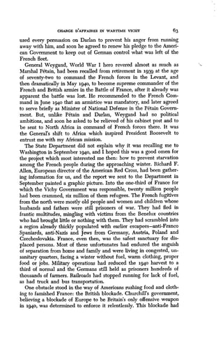 CHARGE D'AFFAIRES IN WARTIME VICHY
	
63
used every persuasion on Darlan to prevent his anger from running
away with him, and soon he agreed to renew his pledge to the Ameri-
can Government to keep out of German control what was left of the
French fleet .
General Weygand, World War I hero revered almost as much as
Marshal Petain, had been recalled from retirement in 1939 at the age
of seventy-two to command the French forces in the Levant, and
then dramatically in May 1940, to become supreme commander of the
French and British armies in the Battle of France, after it already was
apparent the battle was lost . He recommended to the French Com-
mand in June 1940 that an armistice was mandatory, and later agreed
to serve briefly as Minister of National Defense in the Petain Govern-
ment. But, unlike Petain and Darlan, Weygand had no political
ambitions, and soon he asked to be relieved of his cabinet post and to
be sent to North Africa in command of French forces there . It was
the General's shift to Africa which inspired President Roosevelt to
entrust me with my African mission .
The State Department did not explain why it was recalling me to
Washington in September 1940, and I hoped this was a good omen for
the project which most interested me then: how to prevent starvation
among the French people during the approaching winter . Richard F.
Allen, European director of the American Red Cross, had been gather-
ing information for us, and the report we sent to the Department in
September painted a graphic picture. Into the one-third of France for
which the Vichy Government was responsible, twenty million people
had been crammed, six million of them refugees . The French fugitives
from the north were mostly old people and women and children whose
husbands and fathers were still prisoners of war. They had fled in
frantic multitudes, mingling with victims from the Benelux countries
who had brought little or nothing with them . They had scrambled into
a region already thickly populated with earlier escapees-anti-Franco
Spaniards, anti-Nazis and Jews from Germany, Austria, Poland and
Czechoslovakia. France, even then, was the safest sanctuary for dis-
placed persons. Most of these unfortunates had endured the anguish
of separation from home and family and were living in congested, un-
sanitary quarters, facing a winter without fuel, warm clothing, proper
food or jobs. Military operations had reduced the 1940 harvest to a
third of normal and the Germans still held as prisoners hundreds of
thousands of farmers. Railroads had stopped running for lack of fuel,
as had truck and bus transportation.
One obstacle stood in the way of Americans rushing food and cloth-
ing to famished France : the British blockade . Churchill's government,
believing a blockade of Europe to be Britain's only offensive weapon
in 1940, was determined to enforce it relentlessly . This blockade had
 