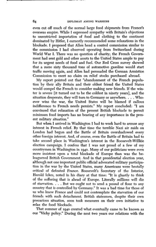 64 DIPLOMAT AMONG WARRIORS
even cut off much of the normal large food shipments from France's
overseas empire. While I expressed sympathy with Britain's objections
to unrestricted importation of food and clothing to the continent
dominated by Hitler, I earnestly recommended some relaxations in the
blockade. I proposed that Allen head a control commission similar to
the commission I had observed operating from Switzerland during
World War I. There was no question of charity ; the French Govern-
ment had sent gold and other assets to the United States ample to pay
for its urgent needs of food and fuel . Our Red Cross survey showed
that a mere sixty thousand tons of automotive gasoline would start
traffic moving again, and Allen had persuaded the German Armistice.
Commission to exert no claim on relief stocks purchased abroad .
My report pointed out that "abandonment of the French popula-
tion by their ally Britain and their oldest friend the United States
would compel the French to consider making new friends . If the win-
ter is severe [it turned out to be the coldest in ninety years], and the
situation desperate, they will turn to Germany or anywhere . . . . Who-
ever wins the war, the United States will be blamed if callous
indifference to French needs persists ." My report concluded : "I am
convinced that relaxation of the present British blockade to permit
minimum food imports has no bearing of any importance in the pres-
ent military situation."
But when I arrived in Washington I had to work hard to arouse any
interest in French relief. By that time the terrible Nazi air raids on
London had begun and the Battle of Britain overshadowed every
other foreign interest . And, of course, even the Battle of Britain had to
take second place in Washington's interest in the Roosevelt-Willkie
election campaign . I confess that I was not proud of a few of my
countrymen in Washington in 1940 . Many of our politicians were even
more insistent upon a total blockade of Europe than was the be-
leaguered British Government . And in that presidential election year,
although not one important public official advocated military participa-
tion in the war by the United States, many Americans were brutally
critical of defeated France. Roosevelt's Secretary of the Interior,
Harold Ickes, noted in his diary at that time : "It is ghastly to think
of the suffering that is ahead of Europe. Literally millions will die
of starvation. . . . But we ought not to send a pound of flour to any
country that is controlled by Germany." It was a bad time for those of
us who knew France and could not contemplate the starvation of our
friends with such detachment . British statesmen, despite their own
precarious situation, soon took measures on their own initiative to
relax the food blockade .
That summer of 1940 created what eventually came to be known as
our "Vichy policy." During the next, two years our relations with the
 