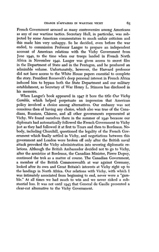 CHARGE D'AFFAIRES IN WARTIME VICHY
	
65
French Government aroused as many controversies among Americans
as any of our wartime tactics . Secretary Hull, in particular, was sub-
jected by some American commentators to much unfair criticism and
this made him very unhappy . So he decided, even before the war
ended, to commission Professor Langer to prepare an independent
account of American relations with the Vichy Government from
June 1940, to the time when our troops landed in French North
Africa in November 1942. Langer was given access to secret files
in the Department of State and in the Pentagon, and he produced an
admirable volume. Unfortunately, however, the Harvard professor
did not have access to the White House papers essential to complete
the story. President Roosevelt's deep personal interest in French Africa
induced him to bypass both the State Department and our military
establishment, as Secretary of War Henry L . Stimson has disclosed in
his memoirs.
When Langer's book appeared in 1947 it bore the title Our Vichy
Gamble, which helped perpetuate an impression that American
policy involved a choice among alternatives. Our embassy was not
conscious then of having any choice, which also was true of the Cana-
dians, Russians, Chinese, and all other governments represented at
Vichy. We found ourselves there in the summer of 1940 because our
diplomats had automatically followed the French Government to Vichy
just as they had followed it at first to Tours and then to Bordeaux . No-
body, including Churchill, questioned the legality of the French Gov-
ernment which finally settled in Vichy, and negotiations between this
government and London were broken off only after the British naval
attack provoked the Vichy administration into severing diplomatic re-
lations. Although the British Ambassador decided not to go to Vichy,
after the armistice at Bordeaux, the Canadian Minister, Pierre Dupuy,
continued the trek as a matter of course . The Canadian Government,
a member of the British Commonwealth at war against Germany,
looked after its own and Great Britain's interests at Vichy right up to
the landings in North Africa . Our relations with Vichy, with which I
was intimately associated from beginning to end, never were a "gam-
ble." At all times we had much to win and we never risked a sub-
stantial loss. It was not until 1943 that General de Gaulle presented a
clear-cut alternative to the Vichy Government .
 