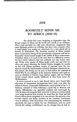 FIVE
ROOSEVELT SENDS ME
TO AFRICA (1940-41)
For almost four years, beginning in September 1940, the
French empire in Africa was the be-all and end-all of my existence.
Those years provided me with more adventurous assignments than
many diplomats achieve in a lifetime, but there were occasions when
I would gladly have traded my adventures for a nice placid job in
Sweden or Switzerland. The American invasion of Africa created
grave controversies among all the governments concerned, and not in-
frequently I found myself caught in the middle of those controversies .
Nowadays Africa is so much in the news that it is difficult to remem-
ber how utterly unknown that vast continent was only twenty years
ago. Today every quarter of Africa-north, south, east and west-re-
ceives our serious attention; the United Nations struggles for months
on end with African problems; swarms of reporters roam the con-
tinent to record the transformation of former European colonies into in-
fant nations. But during my ten years in Paris before the outbreak of
World War II, my colleagues in the American Embassy and I paid al-
most no attention to France's huge African empire, and our French
friends seemed almost equally indifferent to their lands across the
Mediterranean .
It never occurred to me to visit French Africa and I heard little
discussion of international developments there until, soon after the
defeat of France, Commander Hillenkoetter, naval attache of the U . S.
Embassy, returned to Vichy following a quick trip to Morocco and
Algeria. Hillenkoetter was agreeably surprised and encouraged by
what he observed during his brief excursion. Contrary to rumors which
were being broadcast from London, he found that the Nazis had left
French Africa almost completely to its own devices . He said only a few
German consuls and Italian members of the Armistice Commission
were in evidence, while Frenchmen were administering the territories
practically the same as before the war . Furthermore, said our naval
attache, the military establishment was far stronger than he had ex-
 