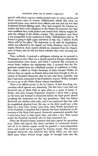 ROOSEVELT SENDS ME TO AFRICA (1940-41)
	
67
pected, with about 125,000 combat-trained men on active service and
about 200,000 more in reserve. Hillenkoetter added that these ex-
perienced army, navy and air force officers and men had not lost their
traditional French fighting spirit. They had accepted the German ar-
mistice and had sworn allegiance to the Main Government, but they
were confident they could protect and control their African empire de-
spite the collapse of the mother country . "The atmosphere over there
is not comparable to the confusion in Vichy," Hillenkoetter told us . "If
France is going to fight again anywhere in this war, I believe North
Africa will be the place." He impressed us all with his hopefulness,
which was reflected in the reports our Vichy Embassy sent to Wash-
ington. However, these reports elicited no comment from the Depart-
ment of State, and we did not know whether they were arousing any
interest.
Then, suddenly, I received a cablegram ordering me to proceed to
Washington at once . That was a chaotic period in Europe, transatlantic
communications were erratic, and when I received this summons to
return home, without any explanation why, I assumed that the De-
partment wanted from me a firsthand account of conditions at Vichy .
But when I called on Under Secretary of State Sumner Welles, he
told me that our reports on French Africa had been brought to the at-
tention of President Roosevelt, that he had read them carefully, and
that I had been summoned at the President's request . Welles arranged
for me to go to the White House almost immediately .
There is no official record, so far as I know, of that hour-long con-
versation which opened very informally . The first time I ever had met
Roosevelt was at Hyde Park in 1920 when as a guest of James A.
Farley, who later became Postmaster General, I stood with a group
on the lawn and listened to Roosevelt deliver his front porch speech
accepting the nomination for the vice presidency. That was before
Roosevelt was stricken with polio, and I was impressed that day with
his magnificent physical form. He was, as the Irish would say, a fine
figure of a man. Now, twenty years later, when Welles presented me
to the President, I remarked that I already had been introduced on the
occasion of the Hyde Park speech. Roosevelt commented genially that
I must have been in short pants then, and after a few other casual
words the President disclosed why he had summoned me .
When the French-German armistice had been signed the preceding
June, Hitler had agreed that about one-third of continental France
and all of its African empire would be granted a semi-independent
status and would not be occupied by German troops . This situation
intrigued Roosevelt, who believed that North Africa was the most
likely place where French troops might be brought back into the
 