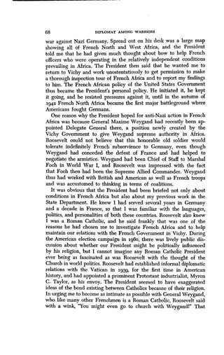 68 DIPLOMAT AMONG WARRIORS
war against Nazi Germany. Spread out on his desk was a large map
showing all of French North and West Africa, and the President
told me that he had given much thought about how to help French
officers who were operating in the relatively independent conditions
prevailing in Africa. The President then said that he wanted me to
return to Vichy and work unostentatiously to get permission to make
a thorough inspection tour of French Africa and to report my findings
to him. The French African policy of the United States Government
thus became the President's personal policy . He initiated it, he kept
it going, and he resisted pressures against it, until in the autumn of
1942 French North Africa became the first major battleground where
Americans fought Germans.
One reason why the President hoped for anti-Nazi action in French
Africa was because General Maxime Weygand had recently been ap-
pointed Delegate General there, a position newly created by the
Vichy Government to give Weygand supreme authority in Africa .
Roosevelt could not believe that this honorable old soldier would
tolerate indefinitely French subservience to Germany, even though
Weygand had conceded the defeat of France and had helped to
negotiate the armistice. Weygand had been Chief of Staff to Marshal
Foch in World War I, and Roosevelt was impressed with the fact
that Foch then had been the Supreme Allied Commander. Weygand
thus had worked with British and American as well as French troops
and was accustomed to thinking in terms of coalitions .
It was obvious that the President had been briefed not only about
conditions in French Africa but also about my previous work in the
State Department. He knew I had served several years in Germany
and a decade in France, so that I was familiar with the languages,
politics, and personalities of both these countries . Roosevelt also knew
I was a Roman Catholic, and he said frankly that was one of the
reasons he had chosen me to investigate French Africa and to help
maintain our relations with the French Government in Vichy . During
the American election campaign in 196o, there was lively public dis-
cussion about whether our President might be politically influenced
by his religion, but I cannot imagine any Roman Catholic President
ever being as fascinated as was Roosevelt with the thought of the
Church in world politics. Roosevelt had established informal diplomatic
relations with the Vatican in 1939, for the first time in American
history, and had appointed a prominent Protestant industri alist, Myron
C . Taylor, as his envoy. The President seemed to have exaggerated
ideas of the bond existing between Catholics because of their religion .
In urging me to become as intimate as possible with General Weygand,
who like many other Frenchmen is a Roman Catholic, Roosevelt said
with a wink, "You might even go to church with Weygandl" That
 