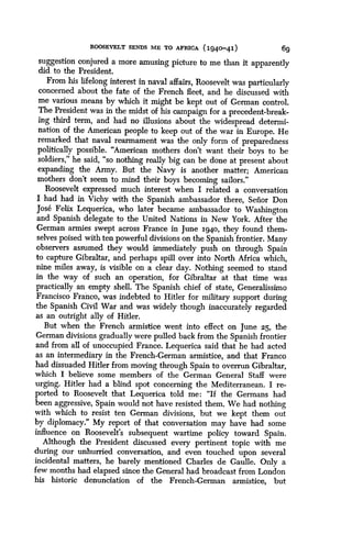 ROOSEVELT SENDS ME TO AFRICA (194o-41)
	
6g
suggestion conjured a more amusing picture to me than it apparently
did to the President .
From his lifelong interest in naval affairs, Roosevelt was particularly
concerned about the fate of the French fleet, and he discussed with
me various means by which it might be kept out of German control .
The President was in the midst of his campaign for a precedent-break-
ing third term, and had no illusions about the widespread determi-
nation of the American people to keep out of the war in Europe . He
remarked that naval rearmament was the only form of preparedness
politically possible. "American mothers don't want their boys to be
soldiers," he said, "so nothing really big can be done at present about
expanding the Army. But the Navy is another matter ; American
mothers don't seem to mind their boys becoming sailors."
Roosevelt expressed much interest when I related a conversation
I had had in Vichy with the Spanish ambassador there, Senor Don
Jose Felix Lequerica, who later became ambassador to Washington
and Spanish delegate to the United Nations in New York. After the
German armies swept across France in June 1940, they found them-
selves poised with ten powerful divisions on the Spanish frontier . Many
observers assumed they would immediately push on through Spain
to capture Gibraltar, and perhaps spill over into North Africa which,
nine miles away, is visible on a clear day . Nothing seemed to stand
in the way of such an operation, for Gibraltar at that time was
practically an empty shell. The Spanish chief of state, Generalissimo
Francisco Franco, was indebted to Hitler for military support during
the Spanish Civil War and was widely though inaccurately regarded
as an outright ally of Hitler .
But when the French armistice went into effect on June 25, the
German divisions gradually were pulled back from the Spanish frontier
and from all of unoccupied France . Lequerica said that he had acted
as an intermediary in the French-German armistice, and that Franco
had dissuaded Hitler from moving through Spain to overrun Gibraltar,
which I believe some members of the German General Staff were
urging. Hitler had a blind spot concerning the Mediterranean . I re-
ported to Roosevelt that Lequerica told me : "If the Germans had
been aggressive, Spain would not have resisted them . We had nothing
with which to resist ten German divisions, but we kept them out
by diplomacy." My report of that conversation may have had some
influence on Roosevelt's subsequent wartime policy toward Spain.
Although the President discussed every pertinent topic with me
during our unhurried conversation, and even touched upon several
incidental matters, he barely mentioned Charles de Gaulle . Only a
few months had elapsed since the General had broadcast from London
his historic denunciation of the French-German armistice, but
 