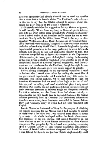70
	
DIPLOMAT AMONG WARRIORS
Roosevelt apparently had already decided that he need not consider
him a major factor in French affairs . The President's only reference
to him was to say that the ill-fated attempt to capture Dakar con-
firmed his poor opinion of De Gaulle's judgment .
As Roosevelt concluded his suggestions for my African assignment,
he said casually, "If you learn anything in Africa of special interest,
send it to me. Don't bother going through State Department channels ."
Later I asked Welles if the, President really meant for me to com-
municate directly with the White House . "That is the way he often
operates," Welles assured me . Thus I became one of President Roose-
velt's "personal representatives," assigned to carry out secret missions
under his orders during World War II. Roosevelt delighted in ignoring
departmental procedures in this way, preferring to work informally
through men chosen by him and responsible directly to him . This
sometimes compelled me to bypass my superiors in the Department
of State, contrary to twenty years of disciplined training . Embarrassing
as that was, it was a situation which had to be accepted as one of the
occupational hazards of Roosevelt's special assignments . And there al-
ways was the consolation that the President, though he might let one
down in a public utterance, gave very stanch support in private .
Before leaving Washington on my exploratory expedition, I tried
to find out what I could about Africa by reading the secret files of
our government departments, but I unearthed very little useful in-
formation from official archives . Up to that moment in i94o, the
American Government had not rated Africa high on its list of vital
interests, and our military and naval attaches had given it only casual
attention. Our country had not participated during the nineteenth and
early twentieth centuries in Europe's rough and dangerous scramble
for African colonies, and the United States had shown virtually no
concern after the First World War in the redistribution of the African
colonies previously held by Germany. My preliminary information,
therefore, came mostly from documents assembled in France, Britain,
Italy, and Germany, many of which had not been translated into
English.
Late in November I returned to Vichy for the purpose of obtaining
the permits necessary for my African tour. I had intended to remain
in Vichy only a few days, but I was delayed there almost a month
by a major crisis which developed within the Petain Government.
The associates of the old Marshal split among themselves on the
issue whether or not to make further concessions to their German
conquerors. The group led by Pierre Laval was gambling everything
upon a German victory, so they became unabashed collaborators.
But most of Petain's other ministers disagreed with Laval, although
it was difficult for them to see just how Britain singlehandedly could
 