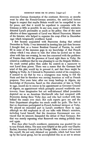 ROOSEVELT SENDS ME TO AFRICA (1940-41)
	
71
overcome German domination of the continent. However, as months
went by after the French-German armistice, the anti-Laval faction
began to suspect that maybe Britain would not be compelled to sue
for peace, and that it would be expedient to cooperate with the
Germans as little as possible. In any case, many of Petain's associates
detested Laval's personality as much as his policy. One of the most
effective of these opponents of Laval was Marcel Peyrouton, Minister
of the Interior, who helped to organize the coup d'etat in December
194o which temporarily overthrew Laval.
I first became acquainted with Peyrouton during that critical
December in Vichy. I was interested in meeting him just then because
I thought that, as a former Resident General of Tunisia, he could
fill in some of the immense gaps in my knowledge of that French
colony which I was about to visit . But when he invited me to dine
alone with him one evening, he was less concerned with the problems
of Tunisia than with the presence of Laval right there in Vichy. He
related in confidence that he was planning to use the Brigade Mobile-
the crack central police then under his control-in a maneuver to
oust Laval from power. There was a rumor that the Germans had
wind of this plot, would try to prevent it, and that there might be
fighting in Vichy. As I listened to Peyrouton's recital of his conspiracy,
it seemed to me that he was a courageous man trying to foil the
Nazis and that he therefore was serving American as well as French
purposes. Two years later, after our troop landings in Algeria, my
knowledge of Peyrouton, based on this observation of him in Vichy
in 1940, caused me to concur in his appointment as Governor General
of Algeria, an appointment which promptly aroused worldwide con-
troversy. Some imaginative but not well-informed Allied journalists
depicted me as an American Machiavelli who had conspired with
Peyrouton during those Vichy days and who had worked with him
behind the scenes ever since . But such reports gave me and the
State Department altogether too much credit for guile . The fact is
that no Americans participated in French factional intrigues at Vichy .
We played no concealed part in Laval's overthrow there in 1940,
although we did emphasize in all our talks with Petain's ministers,
including Laval himself, that the American Government was con-
vinced that its interests demanded the defeat of Nazi Germany . But
that was merely repeating what Roosevelt was stating publicly time
and again.
Five days after Laval's overthrow, permission was granted for me
to tour French Africa . The man most helpful at this point was Charles
Rochat, Secretary General of the Foreign Office, a career civil servant
like myself. He not only obtained my permits, which had been held
up by the Laval group, but he accomplished this so as not to arouse
 