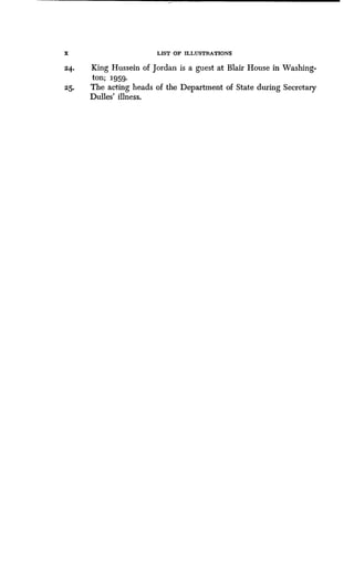 X LIST OF ILLUSTRATIONS
24.
	
King Hussein of Jordan is a guest at Blair House in Washing-
ton; 1959.
25.
	
The acting heads of the Department of State during Secretary
Dulles' illness.
 