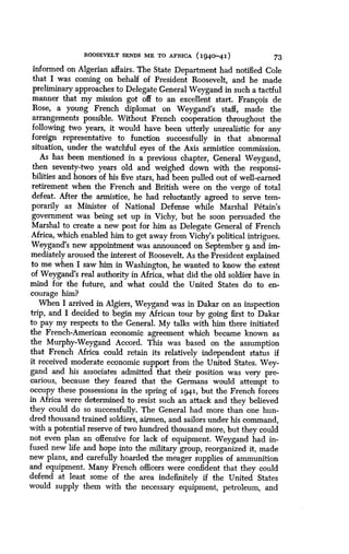 ROOSEVELT SENDS ME TO AFRICA (1940-41)
	
73
informed on Algerian affairs . The State Department had notified Cole
that I was coming on behalf of President Roosevelt, and he made
preliminary approaches to Delegate General Weygand in such a tactful
manner that my mission got off to an excellent start. Francois de
Rose, a young French diplomat on Weygand's staff, made the
arrangements possible. Without French cooperation throughout the
following two years, it would have been utterly unrealistic for any
foreign representative to function successfully in that abnormal
situation, under the watchful eyes of the Axis armistice commission .
As has been mentioned in a previous chapter, General Weygand,
then seventy-two years old and weighed down with the responsi-
bilities and honors of his five stars, had been pulled out of well-earned
retirement when the French and British were on the verge of total
defeat. After the armistice, he had reluctantly agreed to serve tem-
porarily as Minister of National Defense while Marshal Petain's
government was being set up in Vichy, but he soon persuaded the
Marshal to create a new post for him as Delegate General of French
Africa, which enabled him to get away from Vichy's political intrigues .
Weygand's new appointment was announced on September 9 and im-
mediately aroused the interest of Roosevelt. As the President explained
to me when I saw him in Washington, he wanted to know the extent
of Weygand's real authority in Africa, what did the old soldier have in
mind for the future, and what could the United States do to en-
courage him?
When I arrived in Algiers, Weygand was in Dakar on an inspection
trip, and I decided to begin my African tour by going first to Dakar
to pay my respects to the General. My talks with him there initiated
the French-American economic agreement which became known as
the Murphy-Weygand Accord. This was based on the assumption
that French Africa could retain its relatively independent status if
it received moderate economic support from the United States . Wey-
gand and his associates admitted that their position was very pre-
carious, because they feared that the Germans would attempt to
occupy these possessions in the spring of i941, but the French forces
in Africa were determined to resist such an attack and they believed
they could do so successfully. The General had more than one hun-
dred thousand trained soldiers, airmen, and sailors under his command,
with a potential reserve of two hundred thousand more, but they could
not even plan an offensive for lack of equipment . Weygand had in-
fused new life and hope into the military group, reorganized it, made
new plans, and carefully hoarded the meager supplies of ammunition
and equipment. Many French officers were confident that they could
defend at least some of the area indefinitely if the United States
would supply them with the necessary equipment, petroleum, and
 