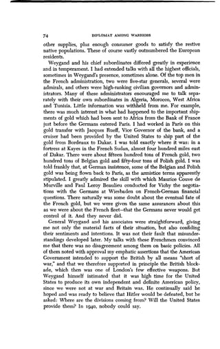 74 DIPLOMAT AMONG WARRIORS
other supplies, plus enough consumer goods to satisfy the restive
native populations . These of course vastly outnumbered the European
residents.
Weygand and his chief subordinates differed greatly in experience
and in temperament. I had extended talks with all the highest officials,
sometimes in Weygand's presence, sometimes alone . Of the top men in
the French administration, two were five-star generals, several were
admirals, and others were high-ranking civilian governors and admin-
istrators. Many of these administrators encouraged me to talk sepa-
rately with their own subordinates in Algeria, Morocco, West Africa
and Tunisia. Little information was withheld from me . For example,
there was much interest in what had happened to the important ship-
ments of gold which had been sent to Africa from the Bank of France
just before the Germans entered Paris. I had worked in Paris on this
gold transfer with Jacques Rueff, Vice Governor of the bank, and a
cruiser had been provided by the United States to ship part of the
gold from Bordeaux to Dakar. I was told exactly where it was : in a
fortress at Kayes in the French Sudan, almost four hundred miles east
of Dakar. There were about fifteen hundred tons of French gold, two
hundred tons of Belgian gold and fifty-four tons of Polish gold . I was
told frankly that, at German insistence, some of the Belgian and Polish
gold was being flown back to Paris, as the armistice terms apparently
stipulated. I greatly admired the skill with which Maurice Couve de
Murville and Paul Leroy Beaulieu conducted for Vichy the negotia-
tions with the Germans at Wiesbaden on French German financial
questions. There naturally was some doubt about the eventual fate of
the French gold, but we were given the same assurances about this
as we were about the French fleet-that the Germans never would get
control of it. And they never did .
General Weygand and his associates were straightforward, giving
me not only the material facts of their situation, but also confiding
their sentiments and intentions . It was not their fault that misunder-
standings developed later. My talks with these Frenchmen convinced
me that there was no disagreement among them on basic policies . All
of them noted with approval my emphatic assertions that the American
Government intended to support the British by all means "short of
war," and that we therefore supported in principle the British block-
ade, which then was one of London's few effective weapons . But
Weygand himself intimated that it was high time for the United
States to produce its own independent and definite American policy,
since we were not at war and Britain was . He continually said he
hoped and was ready to believe that Hitler would be defeated, but he
asked: Where are the divisions coming from? Will the United States
provide them? In 1940, nobody could say .
 