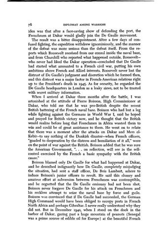 76 DIPLOMAT AMONG WARRIORS
idea was that after a face-saving show of defending the port, the
Frenchmen at Dakar would gladly join the De Gaulle movement.
The result was a bitter disappointment . After a few days of con-
fused fighting, the expedition withdrew ignominiously, and the manner
of the defeat was more serious than the defeat itself . From the re-
ports which Roosevelt received from our consul inside the naval base,
and from Churchill who reported what happened outside, Roosevelt-
who never had liked the Dakar operation-concluded that De Gaulle
had started what amounted to a French civil war, putting his own
ambitions above French and Allied interests . Roosevelt never lost the
distrust of De Gaulle's judgment and discretion which he formed then,
and this distrust was a major factor in French-American relations right
up to the President's death in 194.5. As for security, he regarded the
De Gaulle headquarters in London as a leaky sieve, not to be trusted
with secret military information.
When I arrived at Dakar three months after the battle, I was
astonished at the attitude of Pierre Boisson, High Commissioner at
Dakar, who told me that he was pro-British despite the recent
British battering of the French naval base . Boisson who had lost a leg
while fighting against the Germans in World War I, said he hoped
and prayed for British victory now, and he thought that the British
would realize before long that Frenchmen in Africa wanted them to
win and could be of great assistance to them . He went on to relate
that there was a moment after the attacks on Dakar and Mers el-
Kebir-to say nothing of the Dunkirk disaster-when French officers,
"goaded to desperation by the distress and humiliation of it all," were
on the point of war against the British . Boisson added that he was sure
the American Government, ". . . on reflection, will see in the self-
control exercised by the French a basic sympathy with the British
cause."
Boisson blamed only De Gaulle for what had happened at Dakar,
and he described indignantly how De Gaulle, completely misjudging
the situation, had sent a staff officer, De Bois Lambert, ashore to
induce Boisson's junior officers to revolt . He said this clumsy and
amateur effort at subversion between Frenchmen was contemptible,
and he regretted that the De Gaulle emissary had not been shot .
Boisson never forgave De Gaulle for his attack on Frenchmen and
his reckless attempt to seize the naval base b y force and guile.
Boisson was convinced that if De Gaulle had succeeded, the German
High Command would have been obliged to occupy ports in French
North Africa and perhaps Gibraltar . I never really understood why they
did not. But in December 1940, when I stood on the dock in the
harbor of Dakar, gazing past a huge mountain of peanuts (Senegal
was a prime source of edible oil for Europe) at the beautiful French
 