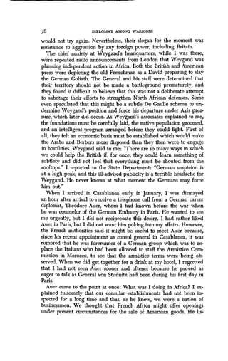 78
	
DIPLOMAT AMONG WARRIORS
would not try again. Nevertheless, their slogan for the moment was
resistance to aggression by any foreign power, including Britain .
The chief anxiety at Weygand's headquarters, while I was there,
were repeated radio announcements from London that Weygand was
planning independent action in Africa. Both the British and American
press were depicting the old Frenchman as a David preparing to slay
the German Goliath. The General and his staff were determined that
their territory should not be made a battleground prematurely, and
they found it difficult to believe that this was not a deliberate attempt
to sabotage their efforts to strengthen North African defenses . Some
even speculated that this might be a subtle De Gaulle scheme to un-
dermine Weygand's position and force his departure under Axis pres-
sure, which later did occur . As Weygand's associates explained to me,
the foundations must be carefully laid, the native population groomed,
and an intelligent program arranged before they could fight . First of
all, they felt an economic basis must be established which would make
the Arabs and Berbers more disposed than they then were to engage
in hostilities . Weygand said to me: "There are so many ways in which
we could help the British if, for once, they could learn something of
subtlety and did not feel that everything must be shouted from the
rooftops." I reported to the State Department : "German suspicion is
at a ,high peak, and this ill-advised publicity is a terrible headache for
Weygand. He never knows at what moment the Germans may force
him out."
When I arrived in Casablanca early in January, I was dismayed
an hour after arrival to receive a telephone call from a German career
diplomat, Theodore Auer, whom I had known before the war when
he was counselor of the German Embassy in Paris . He wanted to see
me urgently, but I did not reciprocate this desire . I had rather liked
Auer in Paris, but I did not want him poking into my affairs . However,
the French authorities said it might be useful to meet Auer because,
since his recent appointment as consul general in Casablanca, it was
rumored that he was forerunner of a German group which was to re-
place the Italians who had been allowed to staff the Armistice Com-
mission in Morocco, to see that the armistice terms were being ob-
served. When we did get together for a drink at my hotel, I regretted
that I had not seen Auer sooner and oftener because he proved as
eager to talk as General von Studnitz had been during his first day in
Paris.
Auer came to the point at once: What was I doing in Africa? I ex-
plained fulsomely that our consular establishments had not been in-
spected for a long time and that, as he knew, we were a nation of
businessmen. We thought that French Africa might offer openings
under present circumstances for the sale of American goods . He lis-
 