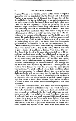 8o DIPLOMAT AMONG WABBIOBS
Secretary General to the Resident General, and he was an undisguised
Anglophile who was negotiating with the British Board of Economic
Warfare in an endeavor to get shipments into Morocco through the
British blockade. He was particularly eager to buy such things as sugar,
tea, and cotton textiles for the dissatisfied Arabs and Berbers . But when
I met him, he was beginning to despair of persuading his British
friends to adopt a consistent African policy . Some British officials, he
said, apparently aimed at the decomposition of French Africa, thus
playing directly into Axis hands, while others wanted to help build up
a French Africa which, in a decisive moment, might be of vital im-
portance in the outcome of the European war . The British never did
resolve this conflict between the objectives of different governmental
agencies, and our official agencies in Washington tried to outdo the
British in fighting against each other. In this sense these bureaucratic
quarrels created more troubles for me later than the Germans did .
On Christmas Day, when I was homesick for my family in Washing-
ton, I found myself in Gao, deep in the Sudan, where I had flown
to get a glimpse of conditions in French West Africa . The Resi-
dent General, in lieu of a Christmas dinner, invited me to his an-
nual feast for about twenty sheiks, Negro Moslems all at least six feet
tall. I sat next to one giant, decked out in a brilliant green silk jelaba,
who spoke reasonably good French, and I told him I had been reading
a French translation of the Koran on my plane trips to get some idea of
Islam and Moslem thought. To make conversation, I said jestingly that
we Americans were impressed by Mohammed's encouragement of
multiple wives, because we found that even one wife could present
many problems. The chief could not believe that I would joke about
such a serious subject. He explained solemnly that he never had the
slightest difficulty with his four wives, since he kept them in separate
villages about fifty kilometers apart. It seemed to me that the French
administrators here, and everywhere else I traveled, retained surpris-
ingly firm control of their African colonies, despite defeat and chaos
in France. Without such control, the Allied landings would have been
impossible.
Those three weeks in French Africa made a tremendous impression
upon me. I was fascinated by the immensity of the French possessions,
their vast potentialities in war or peace, and their complicated prob-
lems apparently so well handled by the French military and bureauc-
racies. Above all, I was delighted to meet Frenchmen who were
strongly anti-Nazi, who were much more pro-British than I had anti-
cipated, and who acted as if they really would fight for their inde-
pendence in their African empire . It seemed to me that the least we
Americans could do was to give these Frenchmen the modest eco-
nomic support they required. If the United States later entered the
 