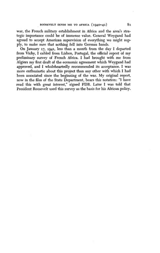 ROOSEVELT SENDS ME TO AFRICA (194o-41)
	
81
war, the French military establishment in Africa and the area's stra-
tegic importance could be of immense value . General Weygand had
agreed to accept American supervision of everything we might sup-
ply, to make sure that nothing fell into German hands .
On January 17, 1941, less than a month from the day I departed
from Vichy, I cabled from Lisbon, Portugal, the official report of my
preliminary survey of French Africa . I had brought with me from
Algiers my first draft of the economic agreement which Weygand had
approved, and I wholeheartedly recommended its acceptance . I was
more enthusiastic about this project than any other with which I had
been associated since the beginning of the war . My original report,
now in the files of the State Department, bears this notation : "I have
read this with great interest," signed FDR . Later I was told that
President Roosevelt used this survey as the basis for his African policy .
 