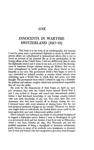 ONE
INNOCENTS IN WARTIME
SWITZERLAND (1917-19)
This book is in the form of an autobiography, but because
I was for many years a professional diplomat-a career in which one's
private affairs are subordinated to international affairs-this is not so
much an account of my personal life as of my participation in the
foreign affairs of the United States . I did not deliberately plan to enter
the diplomatic service and it seems to me now, as I review the develop-
ment of American foreign relations during my lifetime, that our na-
tion's entanglement in world problems came about almost as hap-
hazardly as my own. The government which I first began to serve in
1917 controlled an isolated country, a country whose citizens were
embarking upon a World War to which they had given very little
thought. The government from which I retired in 1959 was a formida-
ble political and military complex which had accumulated responsibil-
ities all over the globe.
My work for the Department of State began on April 23, 1917,
just seventeen days after the United States entered World War I,
and I was rushed to Europe and tossed into international politics
before I had first-hand knowledge of any foreign country-indeed
with very little knowledge of any sort . Two years later, like most
Americans who had been hurried off to Europe during the war,
I returned home with every intention of staying home . But the war
had produced profound changes in my country . Whatever we Ameri-
cans might desire as individuals, the United States never could be the
same again after 1917 and, I discovered, neither could I .
There certainly was nothing in my family or educational background
to suggest a diplomatic career . Before I went to Washington in 1916
as a government clerk and law student, I had lived only in Milwaukee,
where I was born, October 28, 1894 . This Wisconsin city had the
justified reputation of being a stronghold of American isolationism,
partly because so many of its residents were immigrants or descend-
ants of men and women who had emigrated to get away from Europe's
 