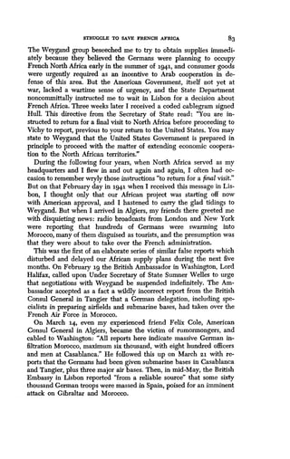 STRUGGLE TO SAVE FRENCH AFRICA
	
83
The Weygand group beseeched me to try to obtain supplies immedi-
ately because they believed the Germans were planning to occupy
French North Africa early in the summer of 1941, and consumer goods
were urgently required as an incentive to Arab cooperation in de-
fense of this area . But the American Government, itself not yet at
war, lacked a wartime sense of urgency, and the State Department
noncommittally instructed me to wait in Lisbon for a decision about
French Africa. Three weeks later I received a coded cablegram signed
Hull. This directive from the Secretary of State read : "You are in-
structed to return for a final visit to North Africa before proceeding to
Vichy to report, previous to your return to the United States . You may
state to Weygand that the United States Government is prepared in
principle to proceed with the matter of extending economic coopera-
tion to the North African territories ."
During the following four years, when North Africa served as my
headquarters and I flew in and out again and again, I often had oc-
casion to remember wryly those instructions "to return for a final visit."
But on that February day in 1941 when I received this message in Lis-
bon, I thought only that our African project was starting off now
with American approval, and I hastened to carry the glad tidings to
Weygand. But when I arrived in Algiers, my friends there greeted me
with disquieting news : radio broadcasts from London and New York
were reporting that hundreds of Germans were swarming into
Morocco, many of them disguised as tourists, and the presumption was
that they were about to take over the French administration .
This was the first of an elaborate series of similar false reports which
disturbed and delayed our African supply plans during the next five
months. On February 19 the British Ambassador in Washington, Lord
Halifax, called upon Under Secretary of State Sumner Welles to urge
that negotiations with Weygand be suspended indefinitely . The Am-
bassador accepted as a fact a wildly incorrect report from the British
Consul General in Tangier that a German delegation, including spe-
cialists in preparing airfields and submarine bases, had taken over the
French Air Force in Morocco .
On March 14, even my experienced friend Felix Cole, American
Consul General in Algiers, became the victim of rumormongers, and
cabled to Washington: "All reports here indicate massive German in-
filtration Morocco, maximum six thousand, with eight hundred officers
and men at Casablanca ." He followed this up on March 23. with re-
ports that the Germans had been given submarine bases in Casablanca
and Tangier, plus three major air bases. Then, in mid-May, the British
Embassy in Lisbon reported "from a reliable source" that some sixty
thousand German troops were massed in Spain, poised for an imminent
attack on Gibraltar and Morocco .
 