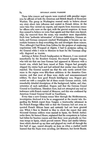 84 DIPLOMAT AMONG WARRIORS
These false rumors and reports were received with peculiar eager-
ness by officials of both the American and British Boards of Economic
Warfare. The group in Washington seemed ready to believe almost
any story about Axis influence and control in French Africa . At the
same time they viewed my reports, and reports from American consu-
lar officers who were on the spot, with the gravest suspicion . At times
they seemed to believe we were Nazi agents and that their own knowl-
edge, far removed from the scene, was somehow more dependable.
Each time "authentic information" of German infiltration, German at-
tacks, and German conquests reached Washington, it became my im-
mediate business to drop everything else and investigate these rumors .
Thus, although I had flown from Lisbon for the purpose of continuing
negotiations with Weygand at Algiers, I had to postpone calling on
the General while I went to Morocco to hunt for the Germans alleg-
edly disguised as tourists.
Arriving at Rabat, French headquarters in Morocco, I was received
immediately by the Resident General, five-starred Auguste Nogues,
who told me that one lone German had appeared in Morocco with a
tourist visa, which had been issued at Paris . Nogues had promptly
shipped the visitor back and had ordered that similar visas should be
rejected. The General assured me that the only newly arrived Ger-
mans in the region were fifty-three additions to the Armistice Com-
mission, and that most of these were clerks and noncommissioned
soldiers. To show how good French Intelligence was, Nogues pre-
sented me with a complete list of these recent German arrivals, with
remarkably detailed descriptions of the background, habits, and char-
acteristics of each individual. Nogues said that the German Consul
General in Casablanca, Theodore Auer, had not attempted any real in-
terference with French control of Morocco, and this was confirmed by
American Consul General Gould in Casablanca .
Every time a new German rumor blew through the Mediterranean,
investigation disclosed it to be as exaggerated as the tourist tale . Re-
garding the British report from Tangier, a trustworthy informant in
the French Foreign Office told us that the Germans had not even re-
quested French African bases and certainly had not been granted
any. When I flew to Madrid in May to check the report that sixty
thousand German soldiers were massed in Spain, the British Ambas-
sador there, Sir Samuel Hoare, explained that his compatriots in Lisbon
had fallen for baseless rumors and that there were practically no Ger-
man troops in Spain, which proved correct. These and similar fabrica-
tions which chewed up my time and plagued my work all through the
first half of 1941, ceased abruptly on June 22 when a startled world
learned that the Nazis were invading, not Morocco, but Soviet Russia .
 