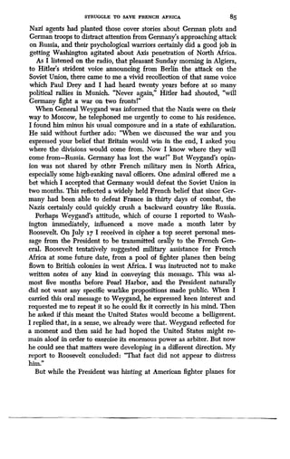 STRUGGLE TO SAVE FRENCH AFRICA
	
85
Nazi agents had planted those cover stories about German plots and
German troops to distract attention from Germany's approaching attack
on Russia, and their psychological warriors certainly did a good job in
getting Washington agitated about Axis penetration of North Africa .
As I listened on the radio, that pleasant Sunday morning in Algiers,
to Hitler's strident voice announcing from Berlin the attack on the
Soviet Union, there came to me a vivid recollection of that same voice
which Paul Drey and I had heard twenty years before at so many
political rallies in Munich. "Never again," Hitler had shouted, "will
Germany fight a war on two frontsl"
When General Weygand was informed that the Nazis were on their
way to Moscow, he telephoned me urgently to come to his residence .
I found him minus his usual composure and in a state of exhilaration .
He said without further ado: "When we discussed the war and you
expressed your belief that Britain would win in the end, I asked you
where the divisions would come from. Now I know where they will
come from-Russia. Germany has lost the warl" But Weygand's opin-
ion was not shared by other French military men in North Africa,
especially some high-ranking naval officers . One admiral offered me a
bet which I accepted that Germany would defeat the Soviet Union in
two months. This reflected a widely held French belief that since Ger-
many had been able to defeat France in thirty days of combat, the
Nazis certainly could quickly crush a backward country like Russia.
Perhaps Weygand's attitude, which of course I reported to Wash-
ington immediately, influenced a move made a month later by
Roosevelt. On July 17 I received in cipher a top secret personal mes-
sage from the President to be transmitted orally to the French Gen-
eral. Roosevelt tentatively suggested military assistance for French
Africa at some future date, from a pool of fighter planes then being
flown to British colonies in west Africa . I was instructed not to make
written notes of any kind in conveying this message . This was al-
most five months before Pearl Harbor, and the President naturally
did not want any specific warlike propositions made public . When I
carried this oral message to Weygand, he expressed keen interest and
requested me to repeat it so he could fix it correctly in his mind. Then
he asked if this meant the United States would become a belligerent .
I replied that, in a sense, we already were that. Weygand reflected for
a moment and then said he had hoped the United States might re-
main aloof in order to exercise its enormous power as arbiter . But now
he could see that matters were developing in a different direction. My
report to Roosevelt concluded : "That fact did not appear to distress
him..
But while the President was hinting at American fighter planes for
 