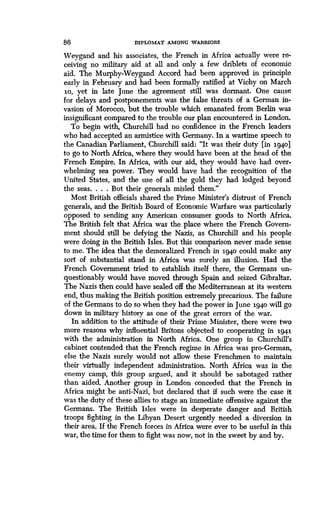 86 DIPLOMAT AMONG WARRIORS
Weygand and his associates, the French in Africa actually were re-
ceiving no military aid at all and only a few driblets of economic
aid. The Murphy-Weygand Accord had been approved in principle
early in February and had been formally ratified at Vichy on March
io, yet in late June the agreement still was dormant. One cause
for delays and postponements was the false threats of a German in-
vasion of Morocco, but the trouble which emanated from Berlin was
insignificant compared to the trouble our plan encountered in London .
To begin with, Churchill had no confidence in the French leaders
who had accepted an armistice with Germany. In a wartime speech to
the Canadian Parliament, Churchill said : "It was their duty [in 1940]
to go to North Africa, where they would have been at the head of the
French Empire. In Africa, with our aid, they would have had over-
whelming sea power. They would have had the recognition of the
United States, and the use of all the gold they had lodged beyond
the seas. . . . But their generals misled them ."
Most British officials shared the Prime Minister's distrust of French
generals, and the British Board of Economic Warfare was particularly
opposed to sending any American consumer goods to North Africa .
The British felt that Africa was the place where the French Govern-
ment should still be defying the Nazis, as Churchill and his people
were doing in the British Isles . But this comparison never made sense
to me. The idea that the demoralized French in 1940 could make any
sort of substantial stand in Africa was surely an illusion. Had the
French Government tried to establish itself there, the Germans un-
questionably would have moved through Spain and seized Gibraltar .
The Nazis then could have sealed off the Mediterranean at its western
end, thus making the British position extremely precarious . The failure
of the Germans to do so when they had the power in June 1940 will go
down in military history as one of the great errors of the war .
In addition to the attitude of their Prime Minister, there were two
more reasons why influential Britons objected to cooperating in 1941
with the administration in North Africa . One group in Churchill's
cabinet contended that the French regime in Africa was pro-German,
else the Nazis surely would not allow these Frenchmen to maintain
their virtually independent administration. North Africa was in the
enemy camp, this group argued, and it should be sabotaged rather
than aided. Another group in London conceded that the French in
Africa might be anti-Nazi, but declared that if such were the case it
was the duty of these allies to stage an immediate offensive against the
Germans. The British Isles were in desperate danger and British
troops fighting in the Libyan Desert urgently needed a diversion in
their area. If the French forces in Africa were ever to be useful in this
war, the time for them to fight was now, not in the sweet by and by .
 