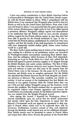 STRUGGLE TO SAVE FRENCH AFRICA
	
87
I gave very serious consideration to these British objections before
I recommended to Washington that the United States should cooper-
ate with the French leaders in Africa . While I sympathized with the
British views, I was convinced that Weygand's plan would be best for
Britain as well as for the United States and France . From what I had
seen and heard in Africa, I was persuaded that the great strategic area
of the western Mediterranean might easily be lost if the Allies opened
a premature offensive. Weygand's military experts had demonstrated
to my satisfaction that the British could no more provide adequate
military support for the French African empire in i941 than they had
been able to provide for the French homeland in ig4o . It was es-
sential that the French military establishment be reinforced with some
supplies, and that the loyalty of the Arab population be strengthened
with some desperately needed civilian goods, before active warfare
would be a good risk.
The three weeks I spent marking time in Lisbon at the beginning of
1941, waiting for a decision on my preliminary report, was consumed
by Washington-London conversations concerning these British objec-
tions. And the cablegram which Secretary of State Hull dispatched,
instructing me to go to North Africa for a final visit, added that the
British had agreed to permit American supplies to be shipped through
the British blockade only under certain conditions . The first of these
conditions was that American observers must inspect French African
ports and railways to make sure that none of the imports from the
United States went to the Germans . On this point all of us-French,
American and British-were in complete agreement. But the British
also stipulated that British observers should work alongside our Ameri-
can observers in Morocco . This secondary condition was wholly un-
realistic. It took no account of the fundamental fact that Britain was
formally at war against Germany while the United States then was
not. I felt sure that neither Weygand's group nor the Germans would
tolerate this condition . The French assumed that an agreement could
be negotiated without overt German opposition only because the
United States was technically neutral. So this British inspection stipula-
tion was omitted from the Murphy-Weygand Accord .
After signing this Accord, I departed for Washington where I
learned immediately upon my arrival that the British Ambassador
had already called upon the• State Department to repeat that His
Majesty's Government could not approve an agreement to ship sup-
plies to French Africa which were to be inspected there only by
Americans. Furthermore, London's consent to clear such shipments
through the blockade would depend now on two additional demands .
First, British consuls must be permitted to return to French Africa
and reopen their offices there. Second, the portions of the French fleet
 