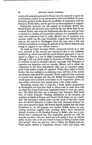 88
	
DIPLOMAT AMONG WARRIORS
which still remained anchored in France must be removed to ports be-
yond German control. In my conversations with Lord Halifax, he mani-
fested the greatest doubts about the possibility of cooperation with the
French in North Africa, and he gave me no encouragement or support.
Fortunately, however, our side gained an invaluable British ally,
David Eccles, who deserves more credit for his war efforts than he has
received. Eccles, who went into Parliament after the war and has been
a minister in a number of Conservative cabinets, is a remarkable econ-
omist who understood how to make effective use of economic con-
cessions, which was the most formidable weapon that Britain had in
i94o-4i. He arrived in Washington about the same time I did, and
soon he succeeded in reversing the attitude of the British Embassy and
swung its support to our African venture.
On April 24, Under Secretary Welles summoned several of us who
were involved in the Accord and announced that it was definitely
decided to go ahead now with the much-delayed agreement . I was as-
signed to Algiers as a sort of High Commissioner for French Africa,
although I still was listed simply as Counselor of Embassy to France .
It would be my job to maintain contacts, especially with Weygand ; to
supervise our inspectors and our consular officers ; and to report de-
velopments to the State Department. This was an executive assign-
ment I had neither sought nor expected . Welles then called in David
Eccles, who was waiting in an adjoining room, told him of the Ameri-
can decision, and asked for comments . Eccles explained that sentiment
in London had changed and that the British Government probably
would agree now to include even Dakar in our cooperation sphere, an
idea which would have been hooted down a few weeks earlier .
Everything seemed clear at long last . I made various preparations
in Washington and then flew back to Africa-only to learn there that
our hard-won Accord had been suspended before it went into opera-
tion. The hitch this time was a message from Secretary Hull dated
May i6 which declared : "Pending clarification of the situation, all
activities in behalf of France and French North Africa are at a stand-
still." The Secretary's sudden order was the result of that false report
from the British Embassy in Lisbon that sixty thousand German sol-
diers were massed in Spain . My French friends implied that this latest
breakdown in our aid program was another British device for pre-
venting American supplies from reaching Africa. Even Emmanuel
Monick, Secretary to the Resident General at Rabat, who was so pro-
British that I nicknamed him The Anglophile, greeted me with the
sarcastic question: "Are you Americans ever going to have an African
policy of your own, or do you intend to keep on letting London make
your policy?" Since my previous visit to Rabat, the British had suf-
fered serious defeats in Yugoslavia, Greece, Crete and Libya, and
 