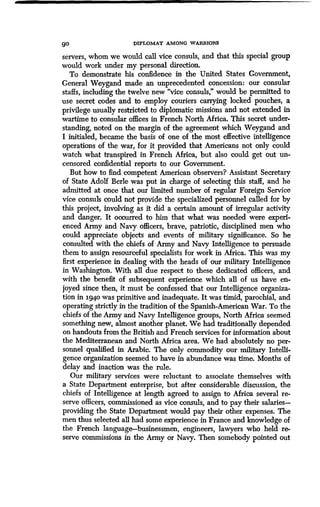 go DIPLOMAT AMONG WARRIORS
servers, whom we would call vice consuls, and that this special group
would work under my personal direction .
To demonstrate his confidence in the United States Government,
General Weygand made an unprecedented concession: our consular
staffs, including the twelve new "vice consuls," would be permitted to
use secret codes and to employ couriers carrying locked pouches, a
privilege usually restricted to diplomatic missions and not extended in
wartime to consular offices in French North Africa. This secret under-
standing, noted on the margin of the agreement which Weygand and
I initialed, became the basis of one of the most effective intelligence
operations of the war, for it provided that Americans not only could
watch what transpired in French Africa, but also could get out un-
censored confidential reports to our Government.
But how to find competent American observers? Assistant Secretary
of State Adolf Berle was put in charge of selecting this staff, and he
admitted at once that our limited number of regular Foreign Service
vice consuls could not provide the specialized personnel called for by
this project, involving as it did a certain amount of irregular activity
and danger. It occurred to him that what was needed were experi-
enced Army and Navy officers, brave, patriotic, disciplined men who
could appreciate objects and events of military significance . So he
consulted with the chiefs of Army and Navy Intelligence to persuade
them to assign resourceful specialists for work in Africa . This was my
first experience in dealing with the heads of our military Intelligence
in Washington. With all due respect to these dedicated officers, and
with the benefit of subsequent experience which all of us have en-
joyed since then, it must be confessed that our Intelligence organiza-
tion in 1940 was primitive and inadequate. It was timid, parochial, and
operating strictly in the tradition of the Spanish-American War . To the
chiefs of the Army and Navy Intelligence groups, North Africa seemed
something new, almost another planet. We had traditionally depended
on handouts from the British and French services for information about
the Mediterranean and North Africa area. We had absolutely no per-
sonnel qualified in Arabic . The only commodity our military Intelli-
gence organization seemed to have in abundance was time. Months of
delay and inaction was the rule.
Our military services were reluctant to associate themselves with
a State Department enterprise, but after considerable discussion, the
chiefs of Intelligence at length agreed to assign to Africa several re-
serve officers, commissioned as vice consuls, and to pay their salaries-
providing the State Department would pay their other expenses . The
men thus selected all had some experience in France and knowledge of
the French language-businessmen, engineers, lawyers who held re-
serve commissions in the Army or Navy . Then somebody pointed out
 