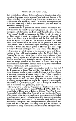 STRUGGLE TO SAVE FRENCH AFRICA 91
that commissioned officers, if they performed civilian functions while
on active duty, could be shot as spies if war broke out . So some of the
officers who had been selected were discharged . So now they were
civilians-and who would pay them? The services were operating on
a financial shoestring . It finally was decided to pay them from the
President's emergency funds .
After my decades in government service, I should have known that
matters cannot be rushed when several agencies are confronted with
an unprecedented situation, but I did plead that at least two of these
"vice consuls" should be transported to Africa by air, in order to
get things started as quickly as possible. However, they all crossed the
Atlantic by ship to save a few dollars, and the first batch did not
arrive in Algiers until June lo. The Germans stationed in French
Africa soon became aware, of course, of the presence of our new
"vice consuls," and a confidential report concerning them was dis-
patched to Berlin . The French police in Morocco gave me a copy
of this report which said in part : "The vice consuls whom Murphy di-
rects represent a perfect picture of the mixture of races and charac-
teristics in that wild conglomeration called the United States of
America. We can only congratulate ourselves on the selection of this
group of enemy agents who will give us no trouble. In view of the
fact that they are totally lacking in method, organization and disci-
pline, the danger presented by their arrival in North Africa may be
considered as nil. It would be merely a waste of paper to describe their
personal idiosyncrasies and characteristics ."
This unkind report was a gross exaggeration, but it was true that 4
the Departments of State, War and Navy had failed to produce a
single American familiar with the Arabic language or with conditions
in Moslem communities. With one exception, Ted Colbert, -a graduate
of` IfieNaval Academy who had represented Pratt & Whitney in
Europe before the war, our little group had no expert knowledge
of shipping, so important to our project . As I reported to Washington:
"One or two of us, with luck, might be able to distinguish a battleship
from a submarine on a particularly clear day ."
However, very soon after our "vice consuls" settled down to work, we
were aided by the attention of General William J . ("Wild Bill") Don-
ovan, Medal of Honor hero of Rainbow Division World War I fame.
Donovan had induced President Roosevelt to turn him loose in French
Africa, among other places, with plenty of money to create the kind of
spy-subversive secret service long employed by European powers but
previously scorned by Americans. The American Army and Navy had
consistently down-graded their Intelligence sections, and Donovan pro-
posed now to fill the gaps . We surely were glad to welcome his
representatives, being ourselves rank amateurs in the Intelligence field .
 