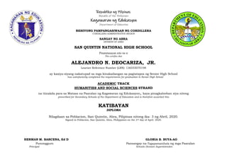 Republika ng Pilipinas
Republic of the Philippines
Kagawaran ng Edukasyon
Department of Education
REHIYONG PAMPANGASIWAAN NG CORDILLERA
CORDILLERA ADMINISTRATIVE REGION
SANGAY NG ABRA
DIVISION OF ABRA
SAN QUINTIN NATIONAL HIGH SCHOOL
Pinatutunayan nito na si
This certifies that
ALEJANDRO N. DEOCARIZA, JR.
Learner Reference Number (LRN): 136555070198
ay kasiya-siyang nakatupad sa mga kinakailangan sa pagtatapos ng Senior High School
has satisfactorily completed the requirements for graduation in Senior High School
ACADEMIC TRACK
HUMANITIES AND SOCIAL SCIENCES STRAND
na itinakda para sa Mataas na Paaralan ng Kagawaran ng Edukasyon, kaya pinagkalooban siya nitong
prescribed for Secondary Schools of the Department of Education and is therefore awarded this
KATIBAYAN
DIPLOMA
Nilagdaan sa Poblacion, San Quintin, Abra, Pilipinas nitong ika- 3 ng Abril, 2020.
Signed in Poblacion, San Quintin, Abra, Philippines on the 3rd day of April. 2020.
HERMAN M. BARCENA, Ed D GLORIA B. BUYA-AO
Punongguro Pansangay na Tagapamanihala ng mga Paaralan
Principal Schools Division Superintenden
 