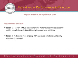 Part 4  MOC  – Performance in Practice 40-point minimum per 5-year MOC cycle Requirements for Part 4 : Option 1:  The Part 4 MOC requirement for Performance In Practice can be met by completing web-based Quality Improvement activities.  Option 2 : Participate in an ongoing ABP-approved collaborative Quality Improvement project.  