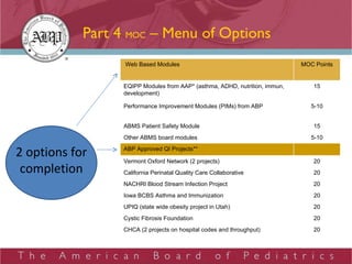 Part 4  MOC  – Menu of Options 2 options for completion   Web Based Modules MOC Points EQIPP Modules from AAP* (asthma, ADHD, nutrition, immun, development) 15 Performance Improvement Modules (PIMs) from ABP 5-10 ABMS Patient Safety Module 15 Other ABMS board modules 5-10 ABP Approved QI Projects**   Vermont Oxford Network (2 projects)  20 California Perinatal Quality Care Collaborative 20 NACHRI Blood Stream Infection Project 20 Iowa BCBS Asthma and Immunization 20 UPIQ (state wide obesity project in Utah) 20 Cystic Fibrosis Foundation 20 CHCA (2 projects on hospital codes and throughput) 20 