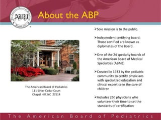About the ABP Sole mission is to the public. Independent certifying board; Those certified are known as diplomates of the Board.  One of the 24 specialty boards of  the American Board of Medical  Specialties (ABMS) Created in 1933 by the pediatric  community to certify physicians  with specialized education and  clinical expertise in the care of  children Includes 250 physicians who  volunteer their time to set the  standards of certification The American Board of Pediatrics 111 Silver Cedar Court Chapel Hill, NC  27514 