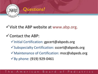 Questions? Visit the ABP website at  www.abp.org. Contact the ABP: Initial Certification:  [email_address] Subspecialty Certification:  [email_address] Maintenance of Certification:  [email_address] By phone:  (919) 929-0461 
