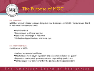 The Purpose of MOC For The Public: MOC has been developed to assure the public that diplomates certified by the American Board of Pediatrics have demonstrated: Professionalism Commitment to lifelong learning Specialized knowledge of Pediatrics Dedication to continuously improving care For The Pediatrician: Participation in MOC: Leads to better care for children May help you meet payer, regulatory and consumer demands for quality Represents to the public your commitment to providing quality care Acknowledges your achievement of the gold standard in pediatric care 