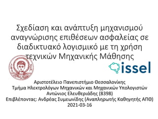 Σχεδίαση και ανάπτυξη μηχανισμού
αναγνώρισης επιθέσεων ασφαλείας σε
διαδικτυακό λογισμικό με τη χρήση
τεχνικών Μηχανικής Μάθησης
Αριστοτέλειο Πανεπιστήμιο Θεσσαλονίκης
Τμήμα Ηλεκτρολόγων Μηχανικών και Μηχανικών Υπολογιστών
Αντώνιος Ελευθεριάδης (8398)
Επιβλέποντας: Ανδρέας Συμεωνίδης (Αναπληρωτής Καθηγητής ΑΠΘ)
2021-03-16
 