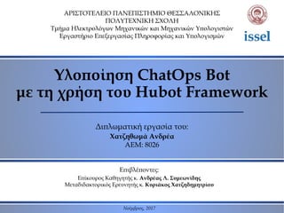 Υλοποίηση ChatOps Bot
με τη χρήση του Hubot Framework
ΑΡΙΣΤΟΤΕΛΕΙΟ ΠΑΝΕΠΙΣΤΗΜΙΟ ΘΕΣΣΑΛΟΝΙΚΗΣ
ΠΟΛΥΤΕΧΝΙΚΗ ΣΧΟΛΗ
Τμήμα Ηλεκτρολόγων Μηχανικών και Μηχανικών Υπολογιστών
Εργαστήριο Επεξεργασίας Πληροφορίας και Υπολογισμών
Επιβλέποντες:
Επίκουρος Καθηγητής κ. Ανδρέας Λ. Συμεωνίδης
Μεταδιδακτορικός Ερευνητής κ. Κυριάκος Χατζηδημητρίου
Διπλωματική εργασία του:
Χατζηθωμά Ανδρέα
ΑΕΜ: 8026
Νοέμβριος, 2017
 