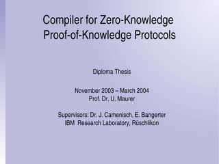 Compiler for Zero­Knowledge 
Proof­of­Knowledge Protocols
Diploma Thesis
November 2003 – March 2004
Prof. Dr. U. Maurer
Supervisors: Dr. J. Camenisch, E. Bangerter
IBM  Research Laboratory, Rüschlikon
 