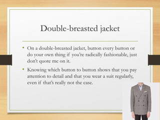 Double-breasted jacket
• On a double-breasted jacket, button every button or
do your own thing if you’re radically fashionable, just
don’t quote me on it.
• Knowing which button to button shows that you pay
attention to detail and that you wear a suit regularly,
even if that’s really not the case.
 