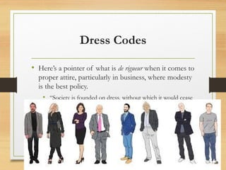 Dress Codes
• Here’s a pointer of what is de rigueur when it comes to
proper attire, particularly in business, where modesty
is the best policy.
• “Society is founded on dress, without which it would cease
to exist.”
 