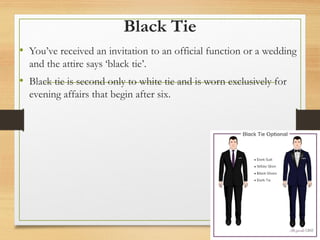 Black Tie
• You’ve received an invitation to an official function or a wedding
and the attire says ‘black tie’.
• Black tie is second only to white tie and is worn exclusively for
evening affairs that begin after six.
 