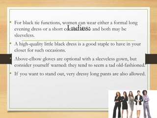 Ladies:
• For black tie functions, women can wear either a formal long
evening dress or a short cocktail dress and both may be
sleeveless.
• A high-quality little black dress is a good staple to have in your
closet for such occasions.
• Above-elbow gloves are optional with a sleeveless gown, but
consider yourself warned: they tend to seem a tad old-fashioned.
• If you want to stand out, very dressy long pants are also allowed.
 