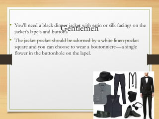 Gentlemen
• You’ll need a black dinner jacket with satin or silk facings on the
jacket’s lapels and buttons.
• The jacket pocket should be adorned by a white linen pocket
square and you can choose to wear a boutonniere—a single
flower in the buttonhole on the lapel.
 