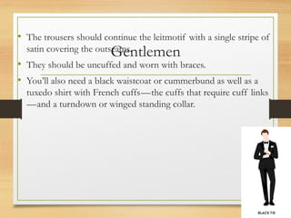 Gentlemen
• The trousers should continue the leitmotif with a single stripe of
satin covering the outseams.
• They should be uncuffed and worn with braces.
• You’ll also need a black waistcoat or cummerbund as well as a
tuxedo shirt with French cuffs—the cuffs that require cuff links
—and a turndown or winged standing collar.
 