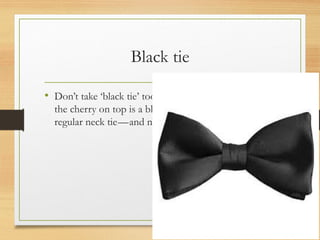 Black tie
• Don’t take ‘black tie’ too literary; what you’ll need as
the cherry on top is a black silk bow tie—not a
regular neck tie—and none of that clip-on nonsense.
 