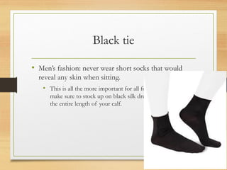 Black tie
• Men’s fashion: never wear short socks that would
reveal any skin when sitting.
• This is all the more important for all formal attires, so
make sure to stock up on black silk dress socks that cover
the entire length of your calf.
 