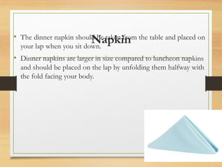 Napkin
• The dinner napkin should be taken from the table and placed on
your lap when you sit down.
• Dinner napkins are larger in size compared to luncheon napkins
and should be placed on the lap by unfolding them halfway with
the fold facing your body.
 