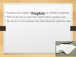 Napkin
• Luncheon size napkins are smaller and are unfolded completely.
• Wait for the host to open their napkin before opening yours.
• Do not do so it by shaking it but rather discreetly under the table.
 
