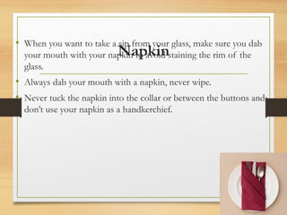 Napkin
• When you want to take a sip from your glass, make sure you dab
your mouth with your napkin to avoid staining the rim of the
glass.
• Always dab your mouth with a napkin, never wipe.
• Never tuck the napkin into the collar or between the buttons and
don’t use your napkin as a handkerchief.
 