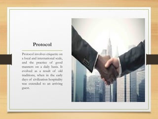 Protocol
Protocol involves etiquette on
a local and international scale,
and the practice of good
manners on a daily basis. It
evolved as a result of old
traditions, when in the early
days of civilization hospitality
was extended to an arriving
guest.
 