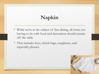 Napkin
• While we’re at the subject of fine dining, all items not
having to do with food and decoration should remain
off the table.
• That includes keys, clutch bags, sunglasses, and
especially phones.
 